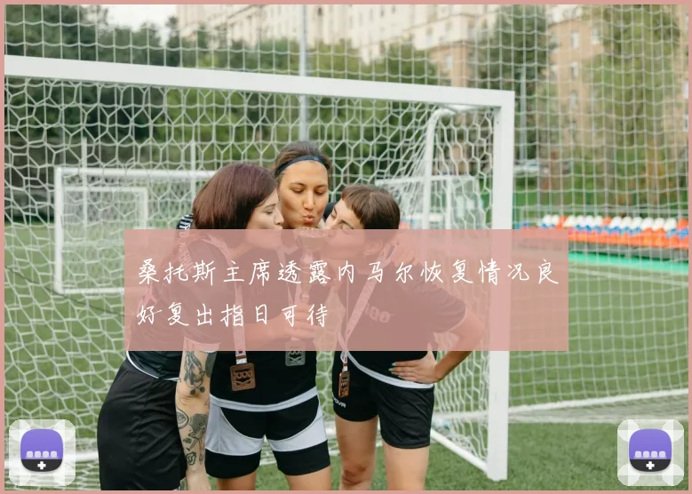 桑托斯主席透露内马尔恢复情况良好复出指日可待