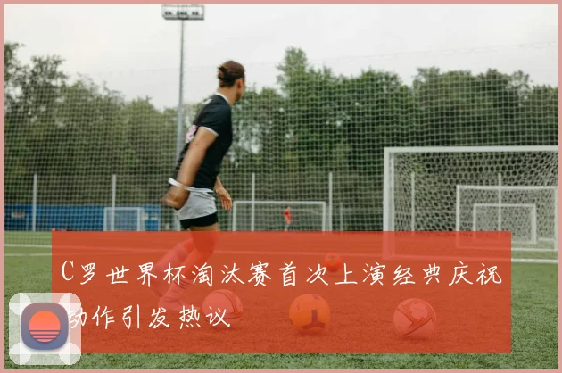 C罗世界杯淘汰赛首次上演经典庆祝动作引发热议