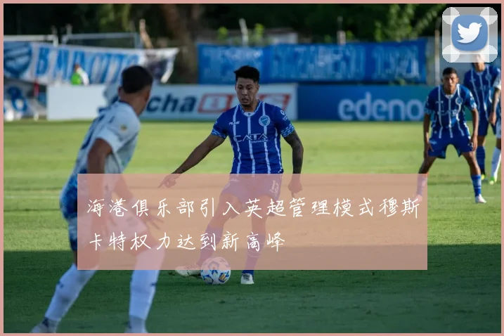 海港俱乐部引入英超管理模式穆斯卡特权力达到新高峰
