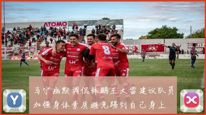 马宁幽默调侃韩鹏王大雷建议队员加强身体素质避免踢到自己身上