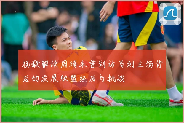 杨毅解读周琦未曾到访马刺主场背后的发展联盟经历与挑战