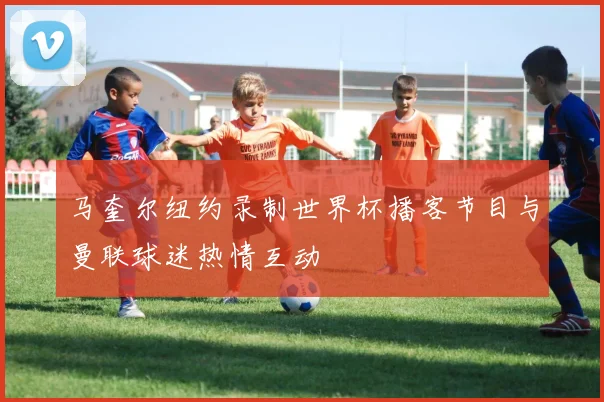 马奎尔纽约录制世界杯播客节目与曼联球迷热情互动
