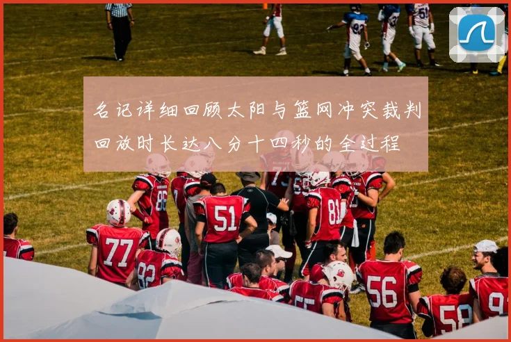 名记详细回顾太阳与篮网冲突裁判回放时长达八分十四秒的全过程