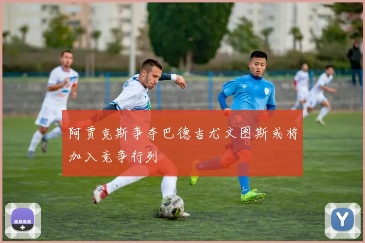 阿贾克斯争夺巴德吉尤文图斯或将加入竞争行列