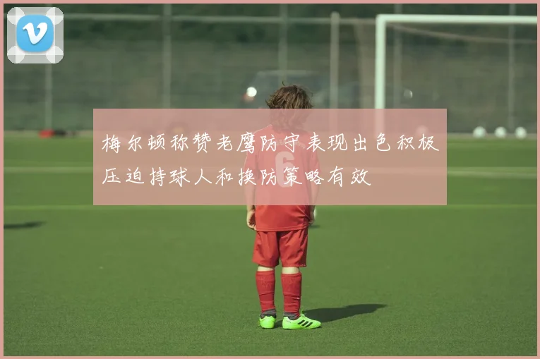 梅尔顿称赞老鹰防守表现出色积极压迫持球人和换防策略有效