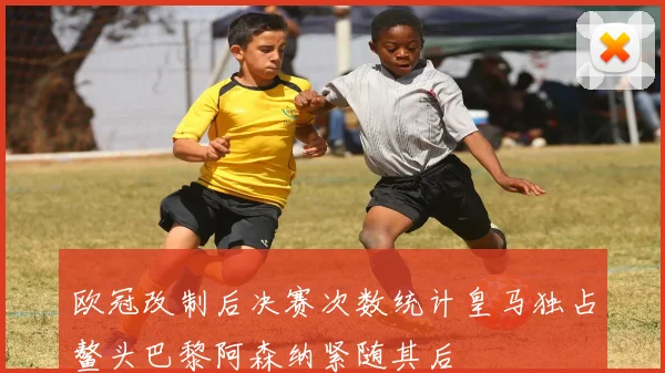 欧冠改制后决赛次数统计皇马独占鳌头巴黎阿森纳紧随其后