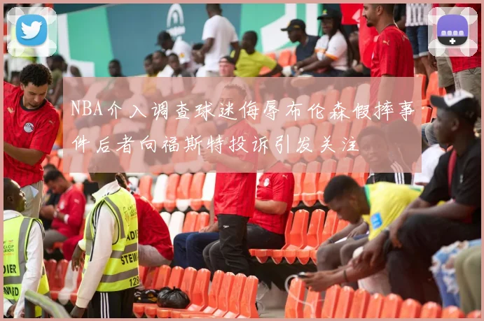 NBA介入调查球迷侮辱布伦森假摔事件后者向福斯特投诉引发关注
