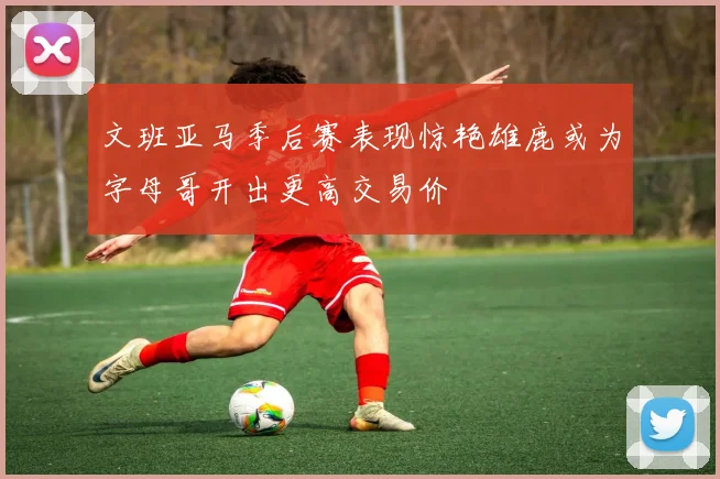 文班亚马季后赛表现惊艳雄鹿或为字母哥开出更高交易价