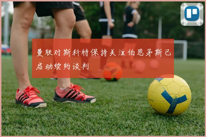 曼联对斯科特保持关注伯恩茅斯已启动续约谈判
