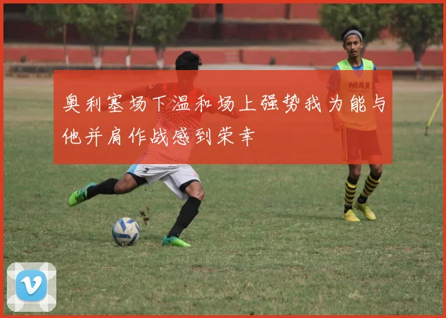 奥利塞场下温和场上强势我为能与他并肩作战感到荣幸