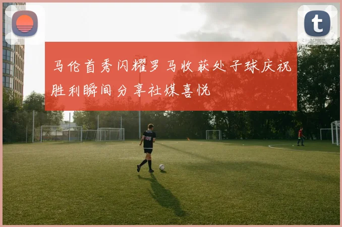 马伦首秀闪耀罗马收获处子球庆祝胜利瞬间分享社媒喜悦