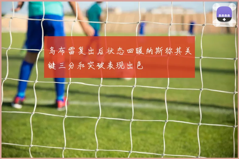 乌布雷复出后状态回暖纳斯称其关键三分和突破表现出色