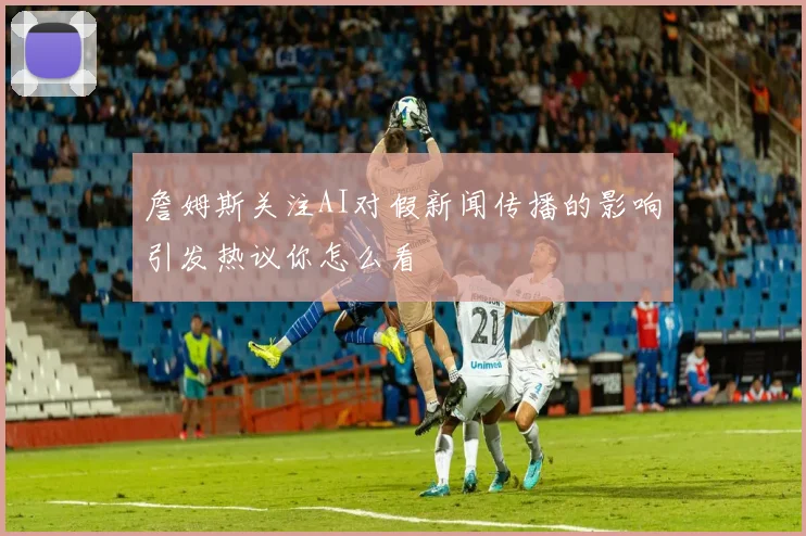 詹姆斯关注AI对假新闻传播的影响引发热议你怎么看