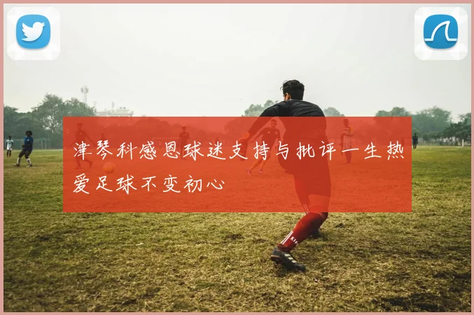 津琴科感恩球迷支持与批评一生热爱足球不变初心