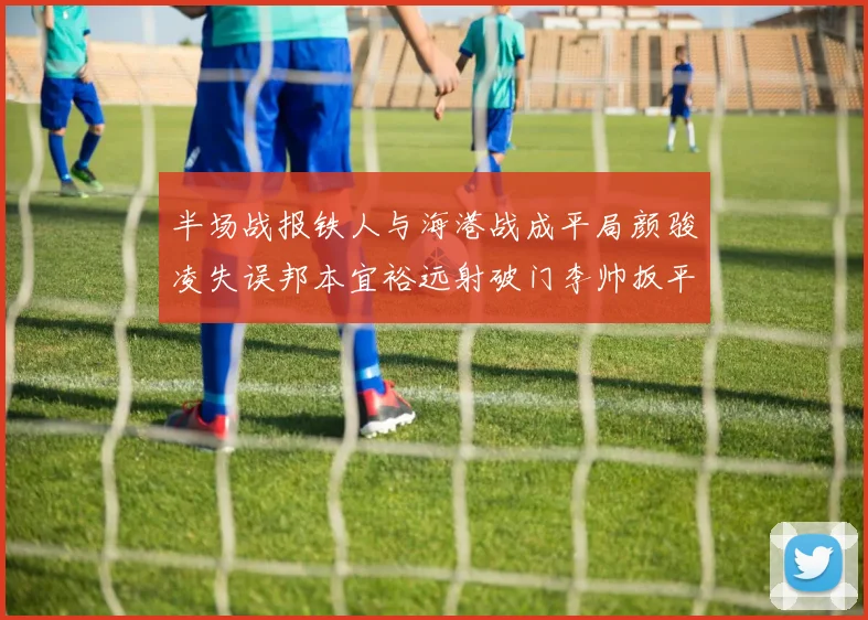半场战报铁人与海港战成平局颜骏凌失误邦本宜裕远射破门李帅扳平