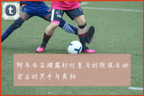 阿韦洛亚揭露针对皇马的阴谋活动背后的黑手与真相