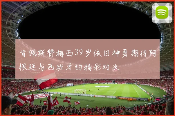 肯佩斯赞梅西39岁依旧神勇期待阿根廷与西班牙的精彩对决