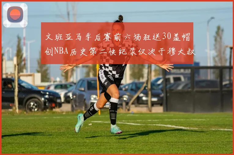文班亚马季后赛前六场狂送30盖帽创NBA历史第二快纪录仅次于穆大叔的五场表现