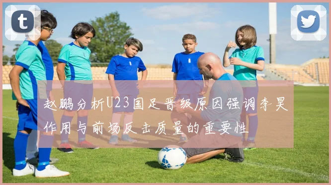 赵鹏分析U23国足晋级原因强调李昊作用与前场反击质量的重要性